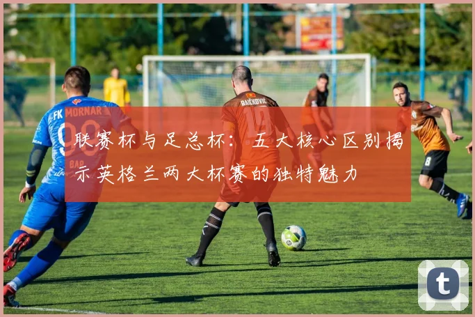 联赛杯与足总杯:五大核心区别揭示英格兰两大杯赛的独特魅力