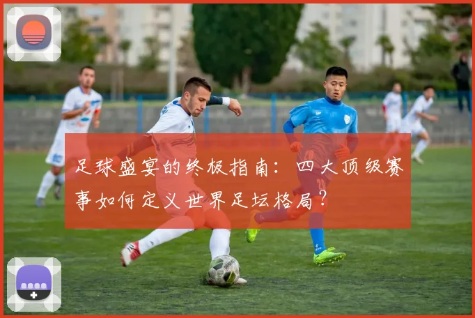 足球盛宴的终极指南:四大顶级赛事如何定义世界足坛格局?