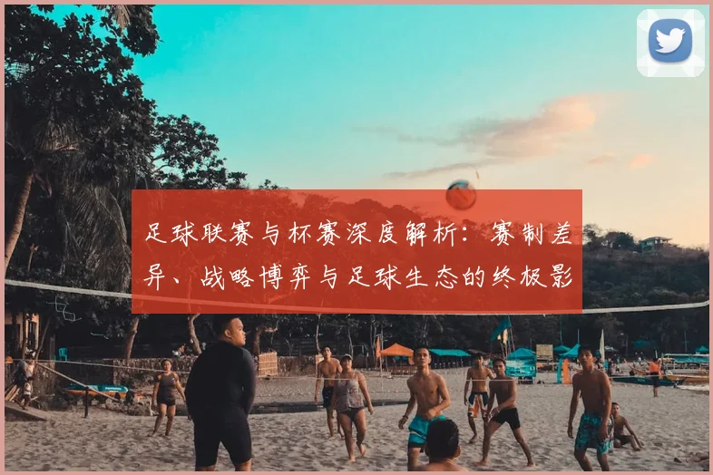 足球联赛与杯赛深度解析：赛制差异、战略博弈与足球生态的终极影响