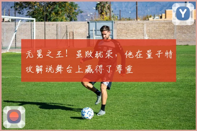 无冕之王!虽败犹荣,他在量子特攻解说舞台上赢得了尊重