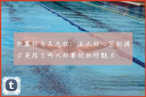 联赛杯与足总杯:五大核心区别揭示英格兰两大杯赛的独特魅力